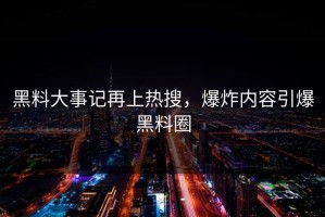 黑料大事记再上热搜，爆炸内容引爆黑料圈
