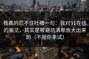 我真的忍不住吐槽一句：我对91在线的偏见，其实是被避坑清单放大出来的（不服你来试）