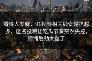 看得人发麻：91视频相关线索越扒越多，匿名投稿让吃瓜节奏突然失控，情绪后劲太重了