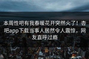 本周性吧有我春暖花开突然火了！杏吧app下载当事人居然令人震惊，网友直呼过瘾