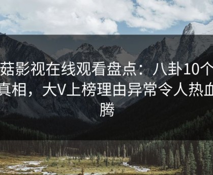 蘑菇影视在线观看盘点：八卦10个细节真相，大V上榜理由异常令人热血沸腾