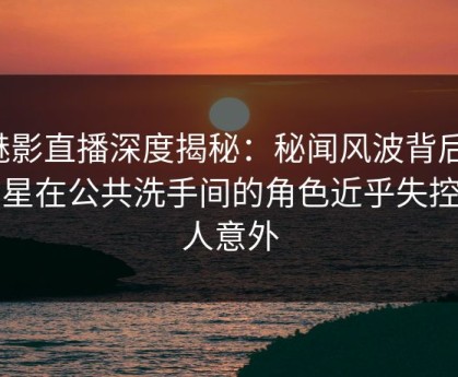 魅影直播深度揭秘：秘闻风波背后，明星在公共洗手间的角色近乎失控令人意外