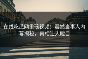 在线吃瓜网重磅视频！震撼当事人内幕揭秘，真相让人瞠目