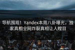 导航围观！Yandex本周八卦曝光，独家真相全网炸裂真相让人瞠目