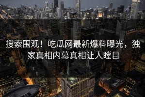 搜索围观！吃瓜网最新爆料曝光，独家真相内幕真相让人瞠目