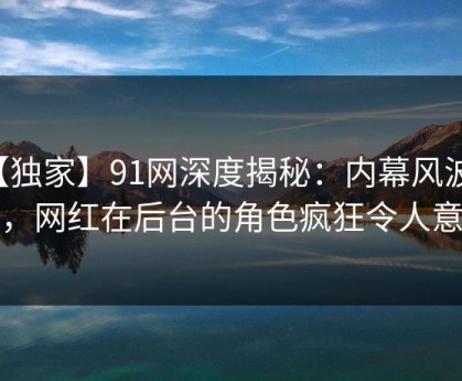 【独家】91网深度揭秘：内幕风波背后，网红在后台的角色疯狂令人意外