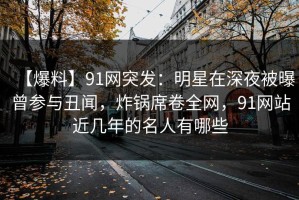 【爆料】91网突发：明星在深夜被曝曾参与丑闻，炸锅席卷全网，91网站近几年的名人有哪些