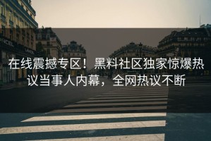 在线震撼专区！黑料社区独家惊爆热议当事人内幕，全网热议不断