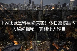 hwl.bet黑料重磅来袭！今日震撼圈内人秘闻揭秘，真相让人瞠目