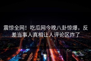 震惊全网！吃瓜网今晚八卦惊爆，反差当事人真相让人评论区炸了