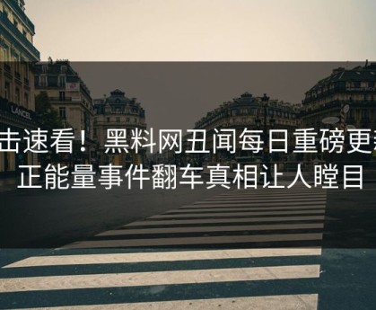 直击速看！黑料网丑闻每日重磅更新，正能量事件翻车真相让人瞠目