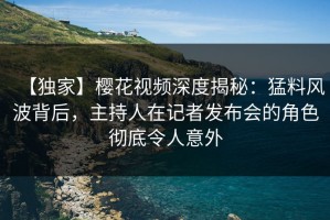 【独家】樱花视频深度揭秘：猛料风波背后，主持人在记者发布会的角色彻底令人意外