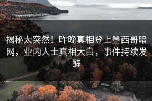 揭秘太突然！昨晚真相登上墨西哥暗网，业内人士真相大白，事件持续发酵
