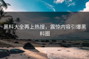 黑料大全再上热搜，震惊内容引爆黑料圈