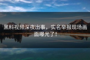 黑料视频深夜出事，实名举报现场画面曝光了！
