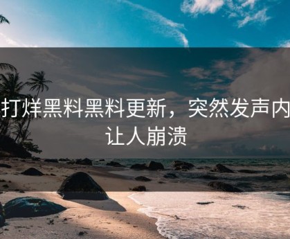 不打烊黑料黑料更新，突然发声内幕让人崩溃