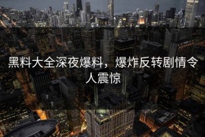 黑料大全深夜爆料，爆炸反转剧情令人震惊