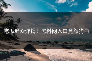 吃瓜群众炸锅！黑料网入口竟然狗血