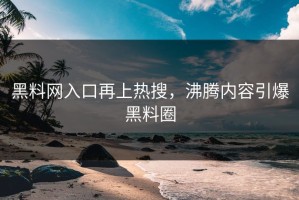 黑料网入口再上热搜，沸腾内容引爆黑料圈