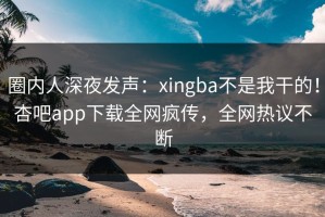 圈内人深夜发声：xingba不是我干的！杏吧app下载全网疯传，全网热议不断