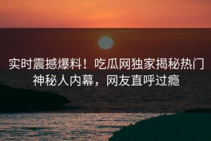 实时震撼爆料！吃瓜网独家揭秘热门神秘人内幕，网友直呼过瘾