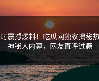 实时震撼爆料！吃瓜网独家揭秘热门神秘人内幕，网友直呼过瘾