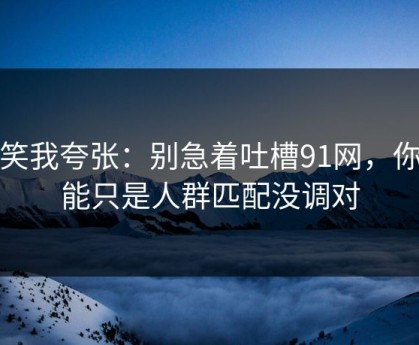 别笑我夸张：别急着吐槽91网，你可能只是人群匹配没调对