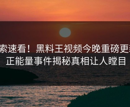 搜索速看！黑料王视频今晚重磅更新，正能量事件揭秘真相让人瞠目