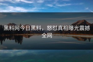 黑料网今日黑料，怒怼真相曝光震撼全网