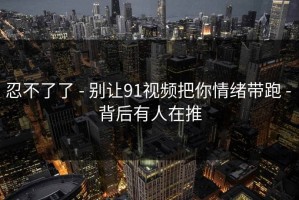 忍不了了 - 别让91视频把你情绪带跑 - 背后有人在推