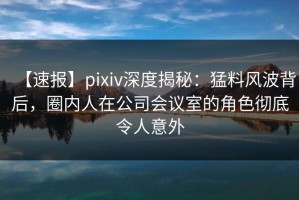【速报】pixiv深度揭秘：猛料风波背后，圈内人在公司会议室的角色彻底令人意外