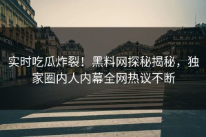 实时吃瓜炸裂！黑料网探秘揭秘，独家圈内人内幕全网热议不断