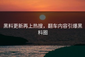 黑料更新再上热搜，翻车内容引爆黑料圈