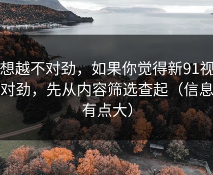 越想越不对劲，如果你觉得新91视频不对劲，先从内容筛选查起（信息量有点大）