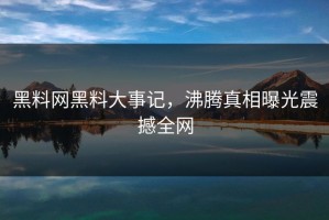 黑料网黑料大事记，沸腾真相曝光震撼全网