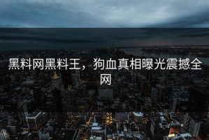 黑料网黑料王，狗血真相曝光震撼全网