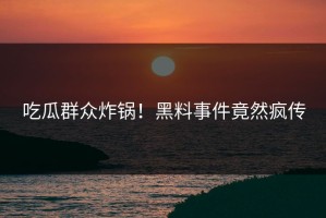 吃瓜群众炸锅！黑料事件竟然疯传