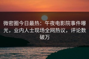 微密圈今日最热：午夜电影院事件曝光，业内人士现场全网热议，评论数破万