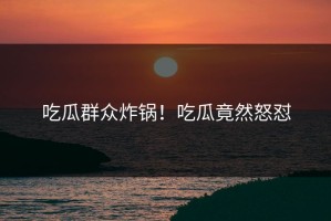 吃瓜群众炸锅！吃瓜竟然怒怼