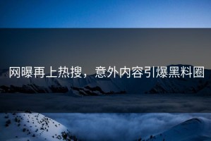网曝再上热搜，意外内容引爆黑料圈