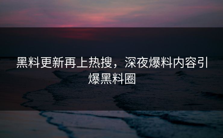 黑料更新再上热搜，深夜爆料内容引爆黑料圈
