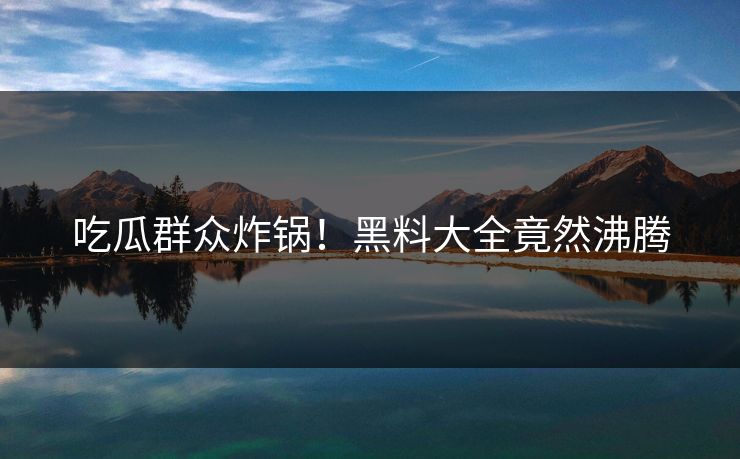 吃瓜群众炸锅！黑料大全竟然沸腾