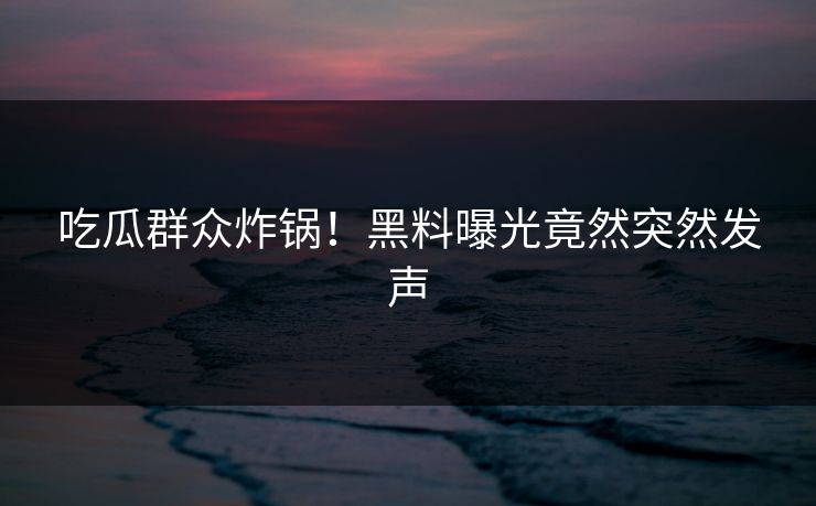 吃瓜群众炸锅！黑料曝光竟然突然发声