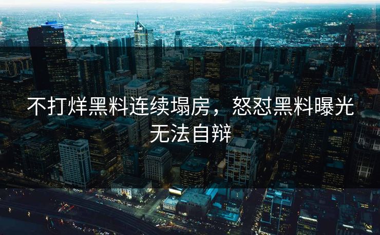 不打烊黑料连续塌房，怒怼黑料曝光无法自辩