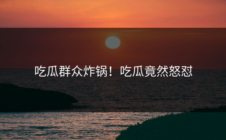 吃瓜群众炸锅！吃瓜竟然怒怼
