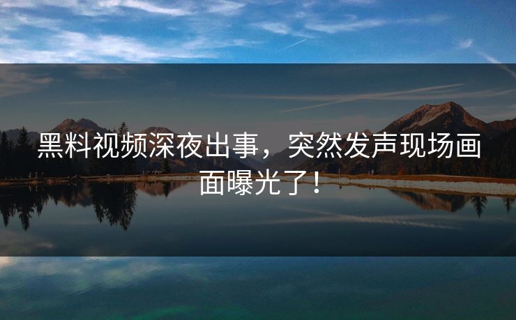 黑料视频深夜出事，突然发声现场画面曝光了！