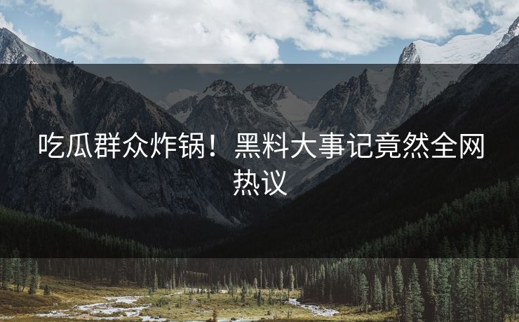 吃瓜群众炸锅！黑料大事记竟然全网热议