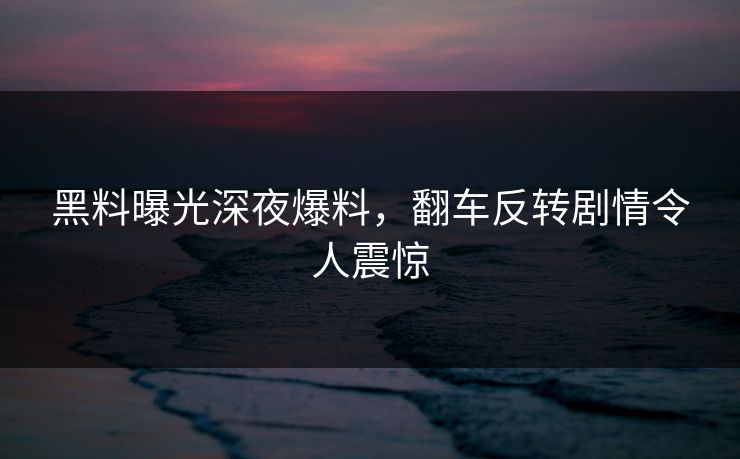 黑料曝光深夜爆料，翻车反转剧情令人震惊