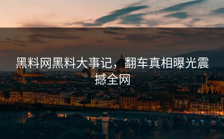 黑料网黑料大事记，翻车真相曝光震撼全网