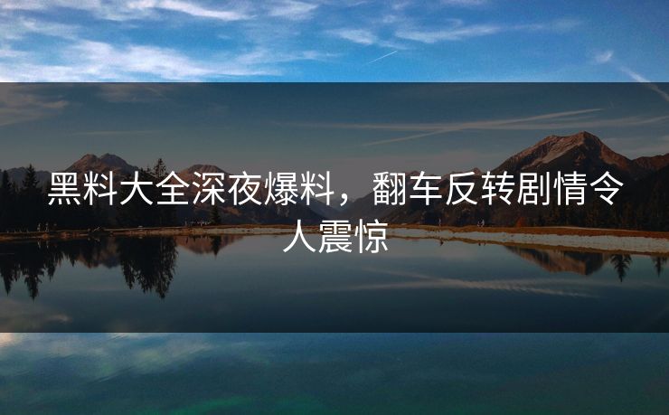 黑料大全深夜爆料，翻车反转剧情令人震惊